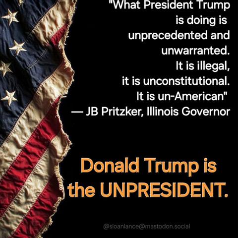 "What President Trump
is doing is 
unprecedented and
unwarranted.
It is illegal,
it is unconstitutional.
It is un-American" 
— JB Pritzker, Illinois Governor

Donald Trump is
the UNPRESIDENT.

@sloanlance@mastodon.social