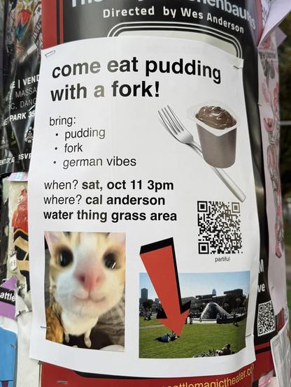 a poster, headed “come eat pudding with a fork!”
next to it is a picture of a small cup of pudding and a fork
below that is the text “bring: pudding, fork, german vibes. when? sat, oct 11 3pm. where? cal anderson water thing grass area” and a QR code labeled “partiful”. below the text are two images: one of a silly cat smiling and looking into the camera, and one of a big grass area with a red arrow pointing at it.