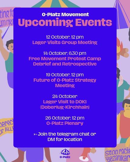 O-Platz Movement

Upcoming Events

12 October, 12 pm
Lager Visit Grouo Meeting

14 October, 6.30 pm
Free Movement Protest Camp
Debrief and Retrosprective

19 October, 12 pm
Future of O-Platz Strategy Meeting

24 October
Lager Visit to DOKI
(Doberlug-Kirchhain)

26 October, 12 pm
O-Platz Plenary

Join the telegram chat or DM for location