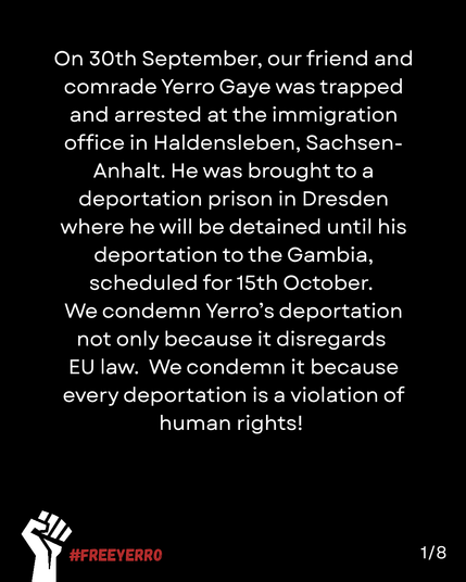 A black page with a white fist and in red #FreeYerro

On 30th September, our friend and comrade Yerro Gaye was trapped and arrested at the immigration office in Haldensleben, Sachsen-
Anhalt. He was brought to a deportation prison in Dresden where he will be detained until his
deportation to the Gambia,
scheduled for 15th October.
We condemn Yerro's deportation not only because it disregards EU law. We condemn it because every deportation is a violation of
human rights!

1/8