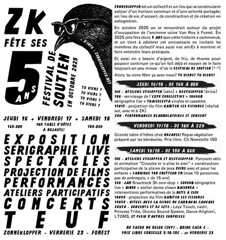 ZONNEKLOPPER

Jeudi 16/10 - de 16h à 00h

16h - ateliers Cyklopper [vélo] + Recyklopper [brico]
18h - vernissage de l’EXpo ZKollective + Sukkub sérigraphie live + ThaiSelecta vinyles et cassettes
19h15 - projection du film Habiter les Fissures [réalisé sur, avec et à ZK]
20h - Performances déambulatoires et concert

Vendredi 17/10 - de 18h à 22h

Grande table d’hôtes chez NoJavel! Repas végétalien préparé par les bénévoles. Prix libre. Ch Neerstalle 150

Samedi 18/10 - de 15h à 06h

15h - ateliers cyklopper et recyklopper: Parcours vélo et animation “Circulez er is alles te zien” + construction participative de la plaine de jeux ZKIDS avec et pour les enfants + Fabrique ton émetteur FM (max. 10 personnes pas de prérequis, + de 15 ans)
16h - JAM krautrock 3h non-stop + SUKKUB sérigraphie live + BINGO + atelier danse clown BAILONGA + interventions performatives de la Boîte à Clou
18h30 - projection du FILM Habiter les Fissures
19h30 - rituel avec la clique du Carnaval Sauvage
20h30 - CONCERTS et DJ sets : Leya Touch, nadir, Princess Tribe, Oromo Sound System, Dance Alighieri et plein d’autres surprises

No fachos no relous
Bring cash ! Prix libre, conseillé 5-10-15€

ZonneKlopper - 23 avenue de la verrerie 1190 forest