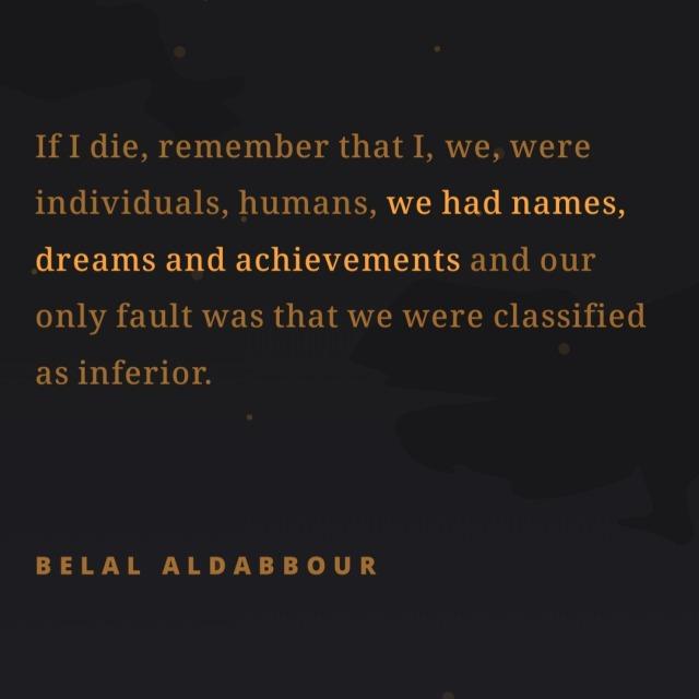 If I die, remember that I, we, were
individuals, humans, we had names,
dreams and achievements and our
only fault was that we were classified
as inferior.
BELAL ALDABBOUR