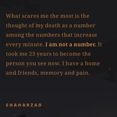‘What scares me the most is the
thought of my death as a number
among the numbers that increase
every minute. I am not a number. It
took me 23 years to become the
person you see now. I have a home
and friends, memory and pain.
SHAHARZAD