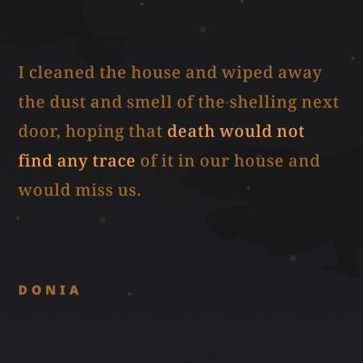 I cleaned the house and wiped away
the dust and smell of the shelling next
door, hoping that death would not
find any trace of it in our house and
would miss us.
DONIA