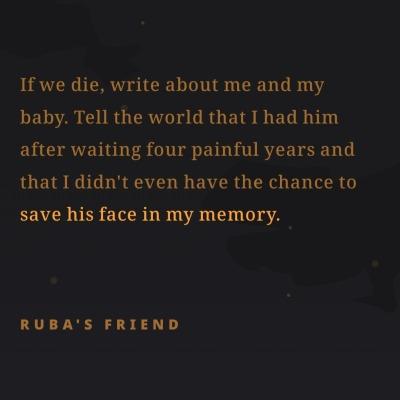 If we die, write about me and my
baby. Tell the world that I had him
after waiting four painful years and
that didn't even have the chance to
save his face in my memory.
RUBA'S FRIEND