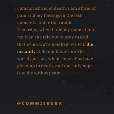 I am not afraid of death. I am afraid of
pain and my feelings in the last
moments under the rubble.
Yesterday, when I told my mom about
my fear, she told me to pray to God
that when we're bombed, we will die
instantly. I do not know how the
world goes on, when some of us have
given up to death, and our only hope
is to die without pain.
@COMMIERUBA