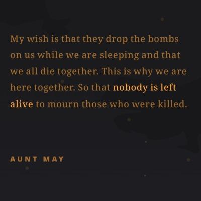 My wish is that they drop the bombs
on us while we are sleeping and that
we all die together. This is why we are
here together. So that nobody is left
alive to mourn those who were killed.
AUNT MAY