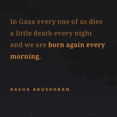 In Gaza every one of us dies
a little death every night
and we are born again every
morning.
RASHA ABUSHABAN