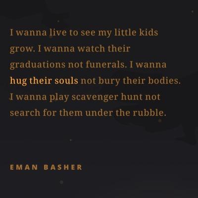 I wanna live to see my little kids
grow. I wanna watch their
graduations not funerals. I wanna
hug their souls not bury their bodies.
I wanna play scavenger hunt not
search for them under the rubble.
EMAN BASHER
