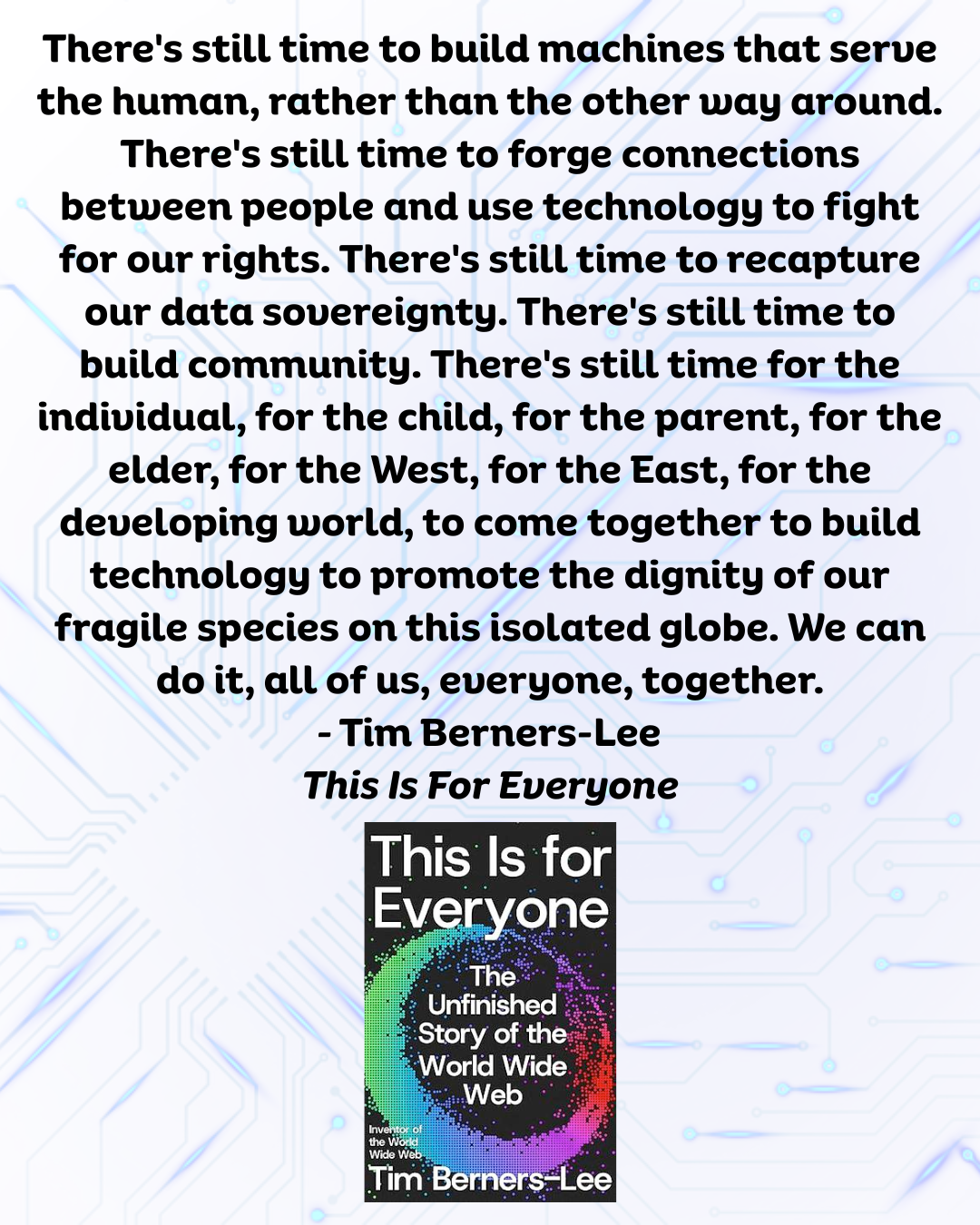 quote from Tim Berners-Lee: There's still time to build machines that serve the human, rather than the other way around. There's still time to forge connections between people and use technology to fight for our rights. There's still time to recapture our data sovereignty. There's still time to build community. There's still time for the individual, for the child, for the parent, for the elder, for the West, for the East, for the developing world, to come together to build technology to promote the dignity of our fragile species on this isolated globe. We can do it, all of us, everyone, together.
– Tim Berners-Lee
This Is For Everyone
