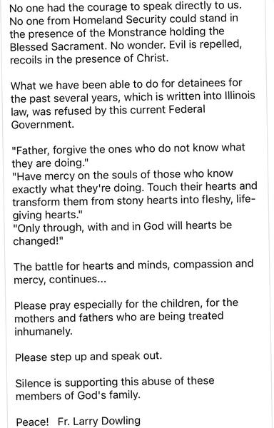 No one had the courage to speak directly to us.
No one from Homeland Security could stand in the presence of the Monstrance holding the Blessed Sacrament. No wonder. Evil is repelled, recoils in the presence of Christ.
What we have been able to do for detainees for the past several years, which is written into Illinois law, was refused by this current Federal Government.
"Father, forgive the ones who do not know what they are doing."
"Have mercy on the souls of those who know exactly what they'…