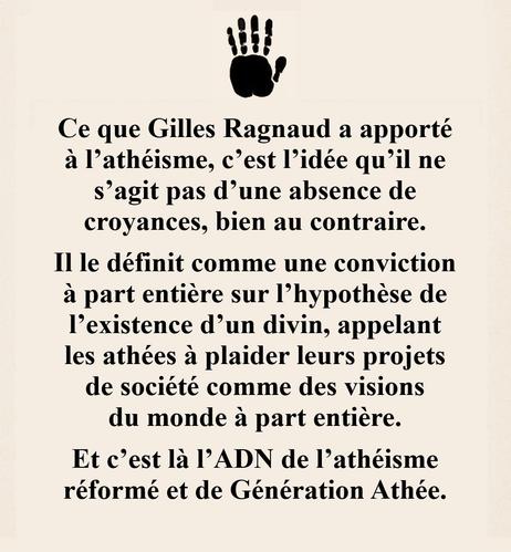 Ce que Gilles Ragnaud a apporté à l’athéisme, c’est l’idée qu’il ne s’agit pas d’une absence de croyances, bien au contraire : il le définit comme une conviction à part entière sur l’hypothèse de l’existence d’un divin, appelant les athées à plaider leurs projets de société comme des visions du monde à part entière. Et c’est là l’ADN de l’athéisme réformé et de Génération Athée.