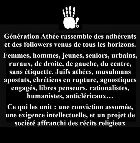 Génération Athée rassemble des adhérents et des followers venus de tous les horizons.
Femmes, hommes, jeunes, seniors, urbains, ruraux, de droite, de gauche, du centre, sans étiquette. Juifs athées, musulmans apostats, chrétiens en rupture, agnostiques engagés, libres penseurs, rationalistes, humanistes, anticléricaux…
Ce qui les unit : une conviction assumée, une exigence intellectuelle, et un projet de société affranchi des récits religieux