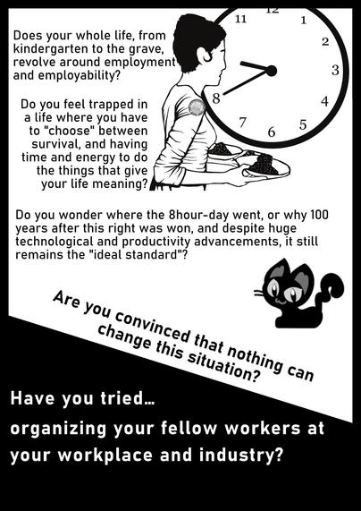 Text:
Does your whole life, from 
kindergarten to the grave,
revolve around employment
and employability? 
Do you feel trapped in 
a life where you have 
to "choose" between 
survival, and having 
time and energy to do 
the things that give 
your life meaning?  
Do you wonder where the 8hour-day went, or why 100
years after this right was won, and despite huge
technological and productivity advancements, it still
remains the "ideal standard"?

Have you tried..
organizing your fellow workers at
your workplace and industry? 
