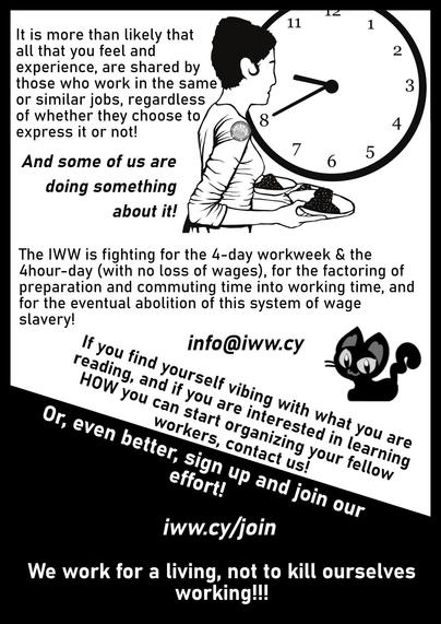 
It is more than likely that
all that you feel and 
experience, are shared by
those who work in the same 
or similar jobs, regardless
of whether they choose to 
express it or not! 

And some of us are 
doing something 
about it! 
The IWW is fighting for the 4-day workweek & the
4hour-day (with no loss of wages), for the factoring of
preparation and commuting time into working time, and
for the eventual abolition of this system of wage
slavery!
info@iww.cy
iww.cy/join
We work for a living, not to kill ourselves
working!!!
