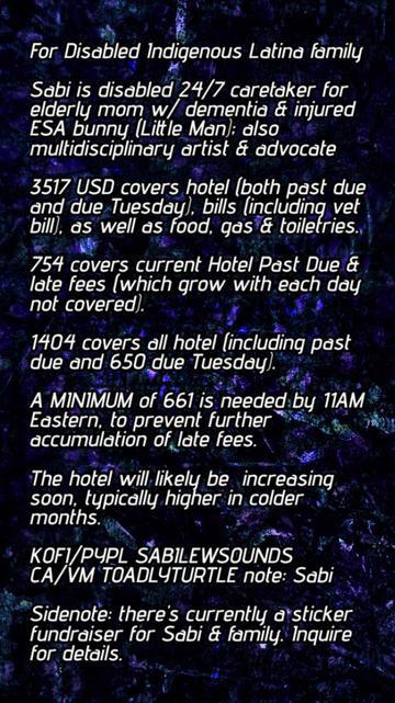 For Disabled Indigenous Latina family

Sabi is disabled 24/7 caretaker for elderly mom w/ dementia & injured ESA bunny (Little Man); also multidisciplinary artist & advocate

3517 USD covers hotel (both past due and due Tuesday), bills (including vet bill), as well as food, gas & toiletries.

754 covers current Hotel Past Due & late fees (which grow with each day not covered).

1404 covers all hotel (including past due and 650 due Tuesday).

A MINIMUM of 661 is needed by 11AM Eastern, to prevent further accumulation of late fees.

The hotel will likely be  increasing soon, typically higher in colder months.

KOFI/PYPL SABILEWSOUNDS 
CA/VM TOADLYTURTLE note: Sabi

Sidenote: there's currently a sticker fundraiser for Sabi & family. Inquire for details.