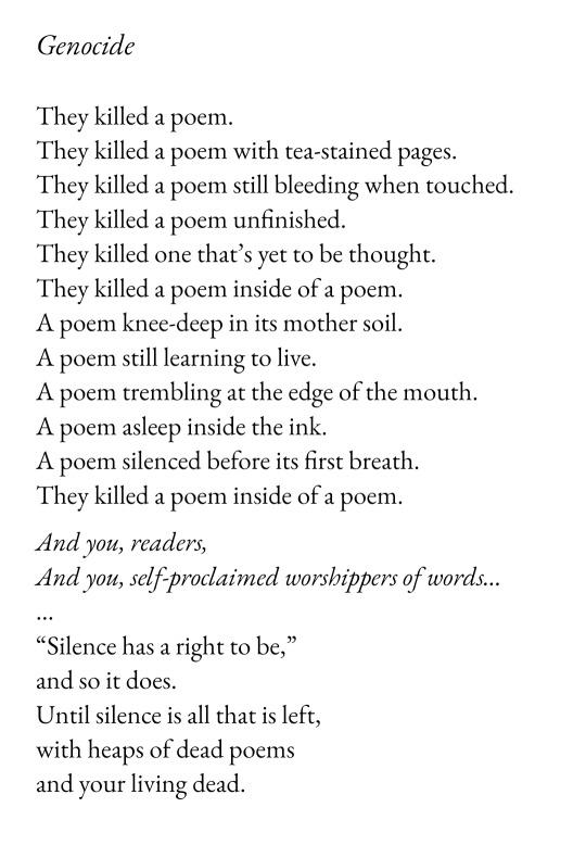 Genocide
They killed a poem.
They killed a poem with tea-stained pages.
They killed a poem still bleeding when touched.
They killed a poem unfinished.
They killed one that’s yet to be thought.
They killed a poem inside of a poem.
A poem knee-deep in its mother soil.
A poem still learning to live.
A poem trembling at the edge of the mouth.
A poem asleep inside the ink.
A poem silenced before its first breath.
They killed a poem inside of a poem.
And you, readers,
And you, self-proclaimed worshippers of words...
“Silence has a right to be,”
and so it does.
Until silence is all that is left,
with heaps of dead poems
and your living dead.