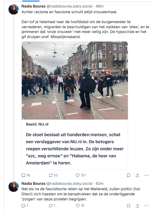 Screenshot van post van ‪Nadia Bouras op Bluesky:‬

‪@nadiabouras.bsky.social‬
Achter racisme en fascisme schuilt altijd vrouwenhaat.
Dan tuf je helemaal naar de hoofdstad om de burgemeester te vernederen, migranten te beschuldigen van het inpikken van ‘alles’, en te jammeren dat ‘onze vrouwen’ niet meer veilig zijn. De hypocrisie en het gif druipen eraf. Misselijkmakend.
12 oktober 2025 om 15:00

- - - -  incl. een screenshot van een post op het live blog van Nu.nl, met een foto van de demonstranten die begeleid door politie door Amsterdam lopen, en de tekst: 
"De stoet bestaat uit honderden mensen, schat een verslaggever van NU.nl in. De betogers roepen leuzen als "azc, weg ermee" en "Halsema, de hoer van Amsterdam". 

- - - - vervolgpost van Nadia Bouras:
‪@nadiabouras.bsky.social‬
Net als na de fascistische rellen op het Malieveld, zullen politici (hoi Dilan!) zich haasten om te benadrukken dat ze de onderliggende ‘zorgen’ van deze proleten begrijpen.
12 oktober 2025 om 15:04 
