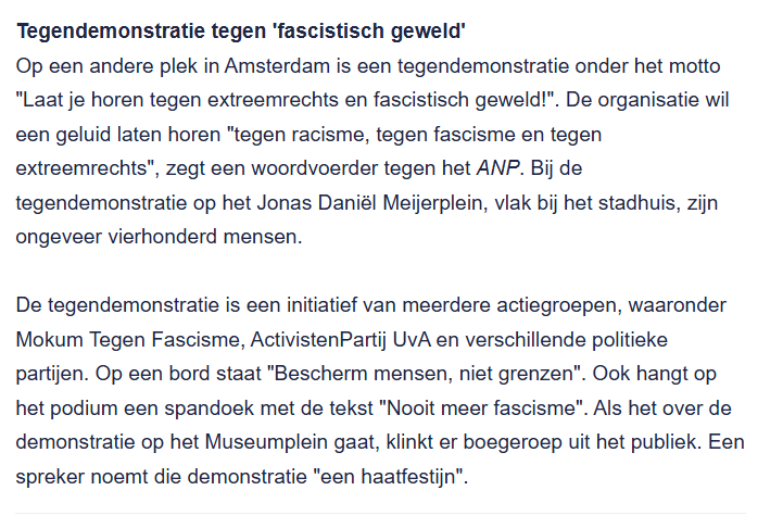 Tegendemonstratie tegen 'fascistisch geweld'
Op een andere plek in Amsterdam is een tegendemonstratie onder het motto "Laat je horen tegen extreemrechts en fascistisch geweld!". De organisatie wil een geluid laten horen "tegen racisme, tegen fascisme en tegen extreemrechts", zegt een woordvoerder tegen het ANP. Bij de tegendemonstratie op het Jonas Daniël Meijerplein, vlak bij het stadhuis, zijn ongeveer vierhonderd mensen.
De tegendemonstratie is een initiatief van meerdere actiegroepen, waaronder Mokum Tegen Fascisme, ActivistenPartij UvA en verschillende politieke partijen. Op een bord staat "Bescherm mensen, niet grenzen". Ook hangt op het podium een spandoek met de tekst "Nooit meer fascisme". Als het over de demonstratie op het Museumplein gaat, klinkt er boegeroep uit het publiek. Een spreker noemt die demonstratie "een haatfestijn".