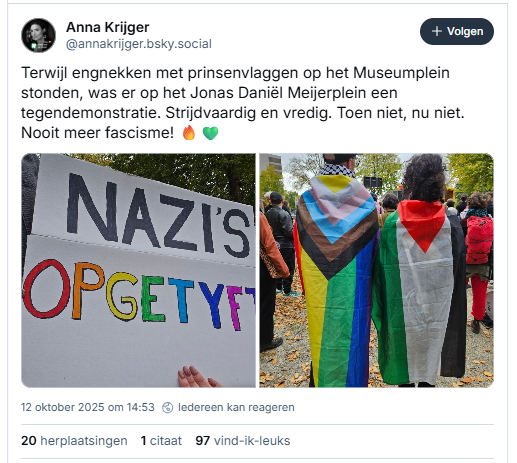 Screenshot van post van Anna Krijger op Bluesky
@annakrijger.bsky.social
Terwijl engnekken met prinsenvlaggen op het Museumplein stonden, was er op het Jonas Daniël Meijerplein een tegendemonstratie. Strijdvaardig en vredig. Toen niet, nu niet. Nooit meer fascisme! 🔥💚
12 oktober 2025 om 14:53
- - - -  incl. twee foto's, een met een protestbord met de tekst "Nazi's opgetyft"
( het woord 'Nazi's' in zwarte letters en 'opgetyft' in de regenboogkleuren) en op de andere foto twee mensen, op de rug gezien met ieder de Palestijnse vlag om hun schouders gehangen, de ene in de originele kleuren groen-wit-zwart-rood, de ander met dezelfde vlagverdeling, in regenboogkleuren.
