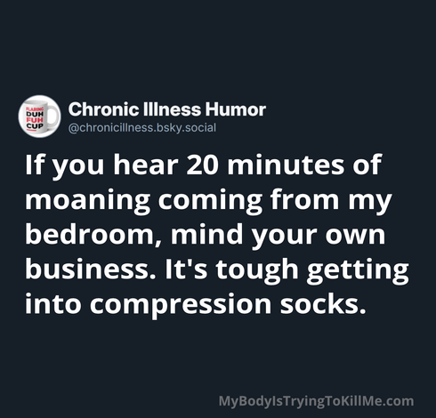 If you hear 20 minutes of moaning coming from my bedroom, mind your own business. It's tough getting into compression socks. 

MyBodylsTryingTokillMe.com