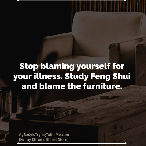 [pic of furniture]

Stop blaming yourself for your illness. Study Feng Shui and blame the furniture.