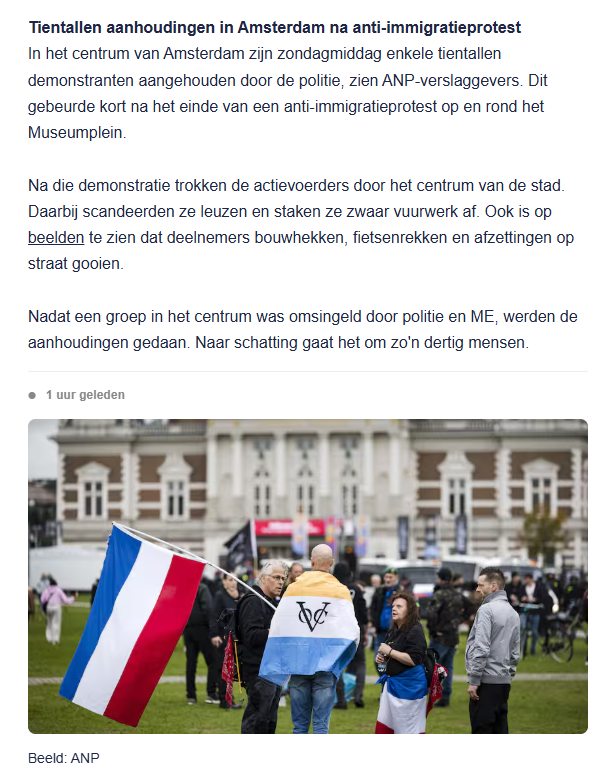 screenshot van post van live blog NU.nl
Tientallen aanhoudingen in Amsterdam na anti-immigratieprotest
In het centrum van Amsterdam zijn zondagmiddag enkele tientallen demonstranten aangehouden door de politie, zien ANP-verslaggevers. Dit gebeurde kort na het einde van een anti-immigratieprotest op en rond het Museumplein.
Na die demonstratie trokken de actievoerders door het centrum van de stad. Daarbij scandeerden ze leuzen en staken ze zwaar vuurwerk af. Ook is op beelden te zien dat deelnemers bouwhekken, fietsenrekken en afzettingen op straat gooien. 
Nadat een groep in het centrum was omsingeld door politie en ME, werden de aanhoudingen gedaan. Naar schatting gaat het om zo'n dertig mensen.
[incl. foto van demonstranten met o.a. prinsenvlag
