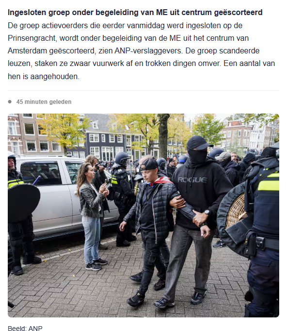 screenshot van post van live blog NU.nl, met ANP-foto van Ingesloten groep die onder begeleiding van ME uit centrum wordt geëscorteerd
De groep actievoerders die eerder vanmiddag werd ingesloten op de Prinsengracht, wordt onder begeleiding van de ME uit het centrum van Amsterdam geëscorteerd, zien ANP-verslaggevers. De groep scandeerde leuzen, staken ze zwaar vuurwerk af en trokken dingen omver. Een aantal van hen is aangehouden.