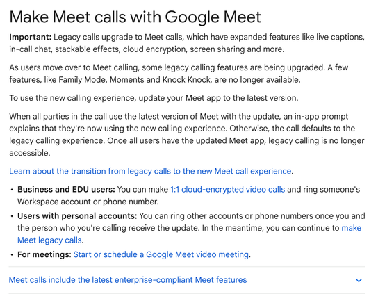 Make Meet calls with Google Meet
Important: Legacy calls upgrade to Meet calls, which have expanded features like live captions, in-call chat, stackable effects, cloud encryption, screen sharing and more.

As users move over to Meet calling, some legacy calling features are being upgraded. A few features, like Family Mode, Moments and Knock Knock, are no longer available.

To use the new calling experience, update your Meet app to the latest version.

When all parties in the call use the latest…