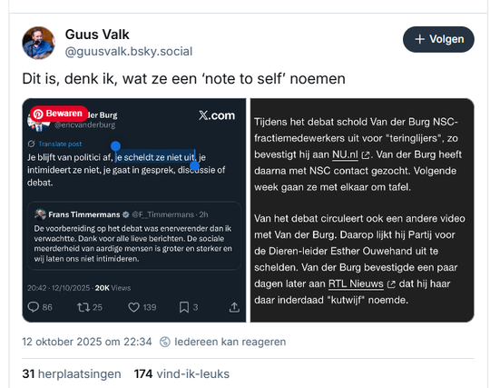 screenshot van post van Guus Valk op Bluesky, met twee screenshots:

‪@guusvalk.bsky.social‬
Dit is, denk ik, wat ze een ‘note to self’ noemen

- - -  Hij plaatst een screenshot van een tweet van Eric van der Burg, die een tweet van Frans Timmermans citeert:
@ericvanderburg
Je blijft van politici af, scheldt ze niet uit, intimideert ze niet, je gaat in gesprek, discussie of debat.

- - -  de tweet van Frans Timmermans 
@F_Timmermans 
De voorbereiding op het debat was enerverender dan ik verwachtte. Dank voor alle lieve berichten. De sociale meerderheid van aardige mensen is groter en sterker en wij laten ons niet intimideren.
20:42 - 12/10/2025 - 20K Views

- - - Het 2e screenshot bevat deze tekst:
Tijdens het debat schold Van der Burg NSC-fractiemedewerkers uit voor "teringlijers", zo bevestigt hij aan NU.nl (2. Van der Burg heeft daarna met NSC contact gezocht. Volgende week gaan ze met elkaar om tafel.
Van het debat circuleert ook een andere video met Van der Burg. Daarop lijkt hij Partij voor de Dieren-leider Esther Ouwehand uit te schelden. Van der Burg bevestigde een paar dagen later aan RTL Nieuws (2 dat hij haar daar inderdaad "kutwijf" noemde.

