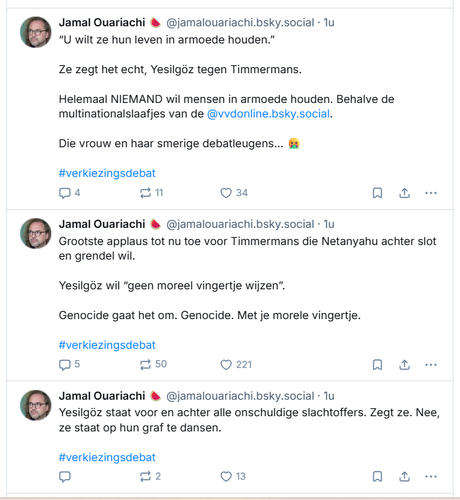 screenshot van een paar posts over het verkiezingsdebat, door ‪Jamal Ouariachi 🍉‬ op Bluesky:

 ‪@jamalouariachi.bsky.social‬
“U wilt ze hun leven in armoede houden.”

Ze zegt het echt, Yesilgöz tegen Timmermans. 

Helemaal NIEMAND wil mensen in armoede houden. Behalve de multinationalslaafjes van de @vvdonline.bsky.social
.
Die vrouw en haar smerige debatleugens… 🤮

#verkiezingsdebat

‪Jamal Ouariachi 🍉‬
 ‪@jamalouariachi.bsky.social‬
Grootste applaus tot nu toe voor Timmermans die Netanyahu achter slot en grendel wil. 

Yesilgöz wil “geen moreel vingertje wijzen”. 

Genocide gaat het om. Genocide. Met je morele vingertje. 

#verkiezingsdebat


‪Jamal Ouariachi 🍉‬
 ‪@jamalouariachi.bsky.social‬
Yesilgöz staat voor en achter alle onschuldige slachtoffers. Zegt ze. Nee, ze staat op hun graf te dansen. 

#verkiezingsdebat