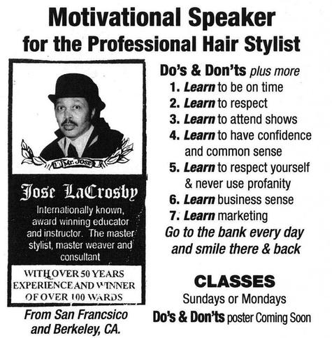 speakers emotional experience Black and white advertising poster with a picture of a bowler-hatted man. The text reads (typos are left in): Motivational Speaker for the Professional Hair Stylist Do’s & Don’ts plus more 1. Learn to be on time 2. Learn to respect 3. Learn to attend shows 4. Learn to have confidence and common sense 5. Learn to respect yourself & never use profanity 6. Learn business sense 7. Learn marketing Go to the bank every day and smile there & back Jose LaCrosby Internationally known, award winning educator and instructor. The master stylist, master weaver and consultant WITH OVER 50 YEARS EXPERIENCE AND WINNER OF OVER 100 WARDS Classes Sundays or Mondays From San Francsico and Berkeley, CA Do’s & Don’ts poster Coming Soon Photo attribution: Flickr user psilocybes