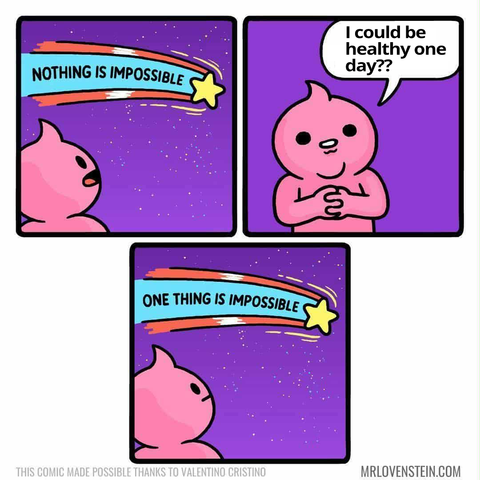1 - guy looking up at shooting star that says nothing is impossible

2 - guy smiles "I could be healthy one day??"

3 - guy looks up at shooting star and now it says "one thing is impossible"

Artist: MrLovenstein.com