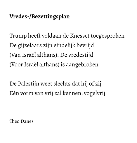 Vredes-/Bezettingsplan  Trump heeft voldaan de Knesset toegesproken  De gijzelaars zijn eindelijk bevrijd (Van Israël althans). De vredestijd (Voor Israël althans) is aangebroken   De Palestijn weet slechts dat hij of zij Eén vorm van vrij zal kennen: vogelvrij    Theo Danes 