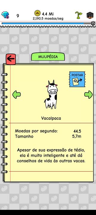[Print da Muupédia do jogo Cow Evolution]

Vacalpaca

Moedas por segundo: 44.5
Tamanho 5,7m

Apesar de sua expressão de tédio, ela é muito inteligente e até dá conselhos de vida às outras vacas.