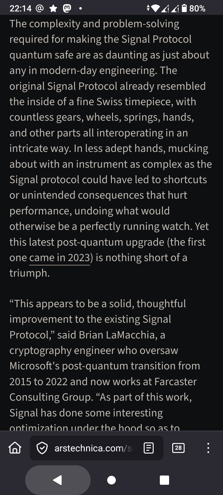 This is a screenshot of an article from the website arstechnica.com, displayed on a mobile device with a dark mode interface. The main content of the screen is a block of text from the article. The text reads, “The complexity and problem-solving required for making the Signal Protocol quantum safe are as daunting as just about any in modern-day engineering. The original Signal Protocol already resembled the inside of a fine Swiss timepiece, with countless gears, wheels, springs, and other parts all interoperating in an intricate way. In less adept hands, mucking about with an instrument as complex as the Signal Protocol could have led to shortcuts or unintended consequences that hurt performance, undoing what otherwise would be a perfectly running watch. Yet this latest post-quantum upgrade (the first one came in 2023) is nothing short of a triumph.” Further down, the text continues with a quote: “This appears to be a solid, thoughtful improvement to the existing Signal Protocol,” said Brian LaMacchia, a cryptography engineer who oversaw Microsoft’s post-quantum transition from 2015 to 2022 and now works at Farcaster Consulting Group. “As part of this work, Signal has done some interesting optimization under the hood so.” Navigation buttons are visible at the bottom of the screen. A number "28" is visible in a small circle in the bottom-right corner.
🌱 Energy used: 0.214 Wh