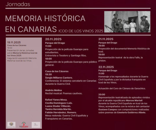 Cartel con programa de las jornadas. 19.11.2025
Casa de los Cáceres
19:00
Presentación de las Jornadas
sobre Memoria Histórica Icod de
los Vinos 2025.
Inaguración exposición Memoria
Histórica Icod de los Vinos.
20.11.2025
Parque del Drago
11:00
Proyección de la película Guarapo para
estudiantes.
Entrevista a Teodoro y Santiago Ríos.
18:00
Proyección de la película Guarapo para público
general.
Casa de los Cáceres
19:30
Sergio Millares Cantero.
Conferencia: El sistema carcelario en Canarias
durante la Guerra Civil.
Andrés Molina
Recital musical: Poemas cautivos.
Rafael Yanes Mesa.
Cecilia Domínguez Luis.
Luana Studer Villazán.
Yanira Hermida Martín.
Fabián Hernández. Romero.
Mesa redonda: Guerra Civil Española y
Franquismo en Canarias.
21.11.2025
Parque del Drago
18:00
Proyección del documental Memoria Histórica de
Icod.
19:00
Representación teatral de la obra Faife, la
prision.
22.11.2025
Parque del Drago
11:00
Homenaje a los represaliados durante la Guerra
Civil Española y por la dictadua franquista en
Icod de los Vinos.
Actuación del Coro de Cámara de Garachico.
20:00
Representación teatralizada de episodios vividos
por el alcalde republicano Marcos Martell
durante la Guerra Civil Española en Icod de los
Vinos; acompañados con la música del cantautor
Gustavo Campos con composiciones realizadas
sobre poemas de Emeterio Gutiérrez Albelo.
