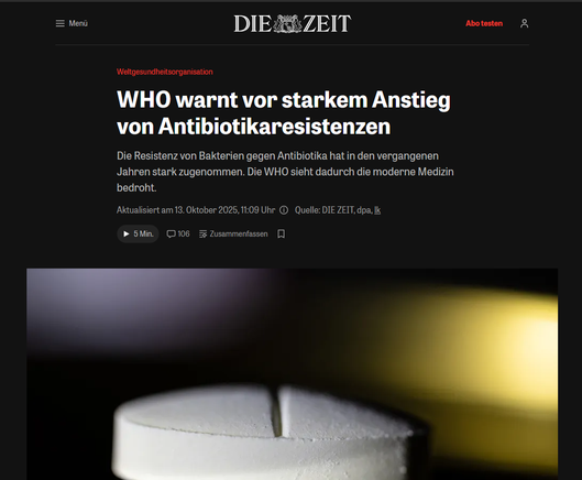 Screenshot Oktober 2025 - Artikelüberschrift und Darstellung einer übergroßen Tablette

Weltgesundheitsorganisation:

WHO warnt vor starkem Anstieg von Antibiotikaresistenzen
Die Resistenz von Bakterien gegen Antibiotika hat in den vergangenen Jahren stark zugenommen. Die WHO sieht dadurch die moderne Medizin bedroht.
Aktualisiert am 13. Oktober 2025, 11:09 Uhr 
Quelle: DIE ZEIT, dpa, lk

Patientinnen und Patienten sollten nicht erwarten, bei jedem Fieber ein Antibiotikum verschrieben zu bekommen, mahnt die WHO. © Fred Tanneau/​AFP/​Getty Images
Die Weltgesundheitsorganisation (WHO) hat vor einem anhaltenden Anstieg von Antibiotikaresistenzen gewarnt. Demnach ist weltweit jede sechste im Labor bestätigte bakterielle Infektion durch antibiotikaresistente Erreger ausgelöst worden. "Antibiotikaresistenz ist weit verbreitet und bedroht die Zukunft der modernen Medizin", sagte Yvan Hutin, Direktor der zuständigen WHO-Abteilung.

https://www.zeit.de/gesundheit/2025-10/weltgesundheitsorganisation-antibiotika-bakterien-resistenz