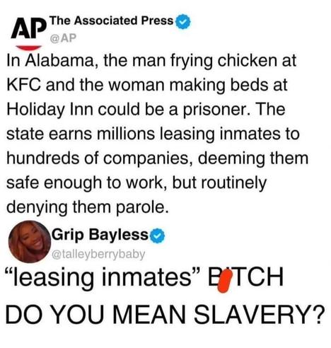 Screenshot of a tweet by the Associated Press (@AP) that reads:

"In Alabama, the man frying chicken at KFC and the woman making beds at Holiday Inn could be a prisoner. The state earns millions leasing inmates to hundreds of companies, deeming them safe enough to work, but routinely denying them parole."

Below it, a tweet by Grip Bayless (@talleyberrybaby) responds:

“‘leasing inmates’ BITCH DO YOU MEAN SLAVERY?”