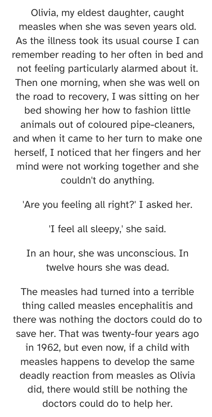 Olivia, my eldest daughter, caught measles when she was seven years old. As the illness took its usual course I can remember reading to her often in bed and not feeling particularly alarmed about it. Then one morning, when she was well on the road to recovery, I was sitting on her bed showing her how to fashion little animals out of coloured pipe-cleaners, and when it came to her turn to make one herself, I noticed that her fingers and her mind were not working together and she couldn't do anything. 'Are you feeling all right?' I asked her. 'I feel all sleepy,' she said. In an hour, she was unconscious. In twelve hours she was dead. The measles had turned into a terrible thing called measles encephalitis and there was nothing the doctors could do to save her.