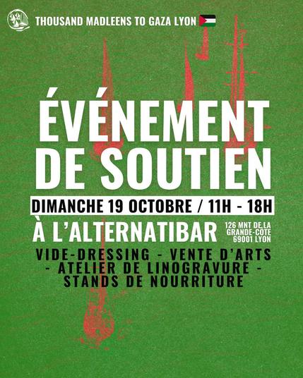 THOUSAND MADLEENS TO GAZA LYON
DIMANCHE 19 OCTOBRE / 11H - 18H
Evenement de soutien à l'alternatibar (126 montée de la grande cote 69001 Lyon) : vide dressing, vente d'art, atelier de linogravure, stand de nourriture
