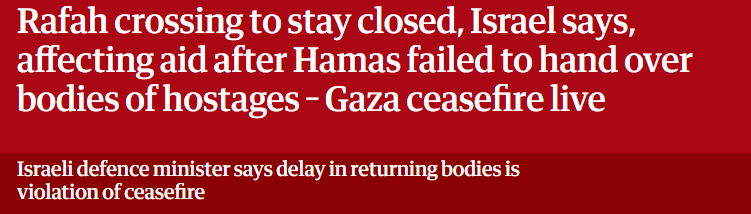Rafah crossing to stay closed, Israel says,
affecting aid after Hamas failed to hand over
bodies of hostages - Gaza ceasefire live

Israeli defence minister says delay in returning bodies is

violation of ceasefire
