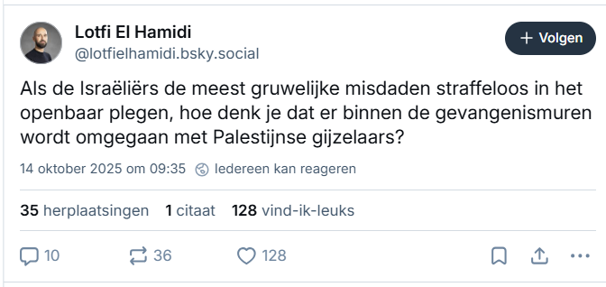 screenshot van post van Lotfi El Hamidi op Bluesky:

‪@lotfielhamidi.bsky.social‬
Als de Israëliërs de meest gruwelijke misdaden straffeloos in het openbaar plegen, hoe denk je dat er binnen de gevangenismuren wordt omgegaan met Palestijnse gijzelaars?
14 oktober 2025 om 09:35