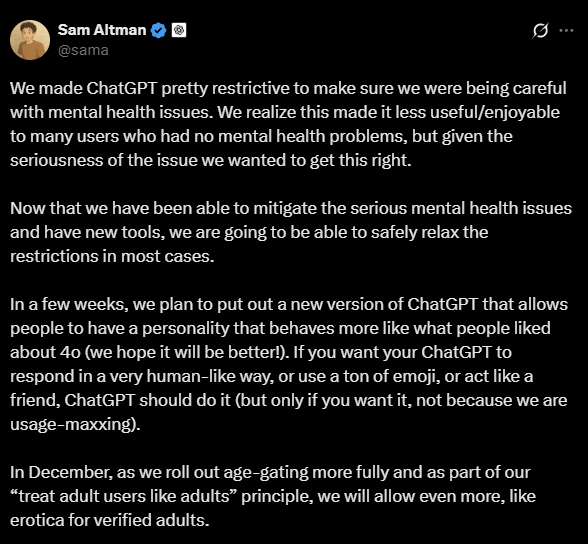 Tweet from Sam Altman:
We made ChatGPT pretty restrictive to make sure we were being careful
with mental health issues. We realize this made it less useful/enjoyable
to many users who had no mental health problems, but given the
seriousness of the issue we wanted to get this right.
Now that we have been able to mitigate the serious mental health issues
and have new tools, we are going to be able to safely relax the
restrictions in most cases.
In a few weeks, we plan to put out a new version of ChatGPT that allows
people to have a personality that behaves more like what people liked
about 40 (we hope it will be better). If you want your ChatGPT to
respond in a very human-like way, or use a ton of emoji, or act like a
friend, ChatGPT should do it (but only if you want it, not because we are
usage-maxxing).
In December, as we roll out age-gating more fully and as part of our
“treat adult users like adults” principle, we will allow even more, like
erotica for verified adults.