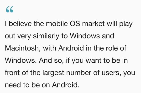 2010: “I believe the mobile OS market will play out very similarly to Windows and
Macintosh, with Android in the role of Windows. And so, if you want to be in front of the largest number of users, you need to be on Android.”