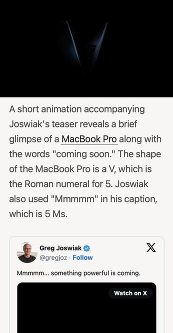 MACRUMORS: 
Joswiak's teaser reveals a brief glimpse of a MacBook Pro along with the words "coming soon." The shape of the MacBook Pro is a V, which is the Roman numeral for 5. Joswiak also used "Mmmmm" in his caption, which is 5 Ms. 
\
Joswiak's  tweet: 
Mmmmm... something powerful is coming.