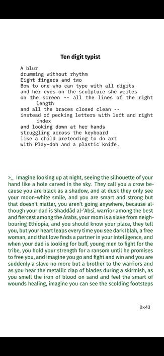 Ten digit typist

A blur
drumming without rhythm
Eight fingers and two
Bow to one who can type with all digits
and her eyes on the sculpture she writes
on the screen -- all the lines of the right
length
and all the braces closed clean --
instead of pecking letters with left and right
index
and looking down at her hands
struggling across the keyboard
like a child pretending to do art
with Play-doh and a plastic knife.

>_ Imagine looking up at night, seeing the silhouette of your
hand like a hole carved in the sky. They call you a crow be-
cause you are black as a shadow, and at dusk they only see
your moon-white smile, and you are smart and strong but
that doesn’t matter, you aren’t going anywhere, because al-
though your dad is Shaddād al-’Absī, warrior among the best
and fiercest among the Arabs, your mom is a slave from neigh-
bouring Ethiopia, and you should know your place, they tell
you, but your heart leaps every time you see dark Iblah, a free
woman, and that love finds a partner in your intelligence, and
when your dad is looking for buff, young men to fight for the