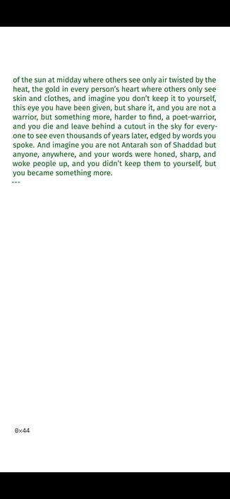 tribe, you hold your strength for a ransom until he promises
to free you, and imagine you go and fight and win and you are
suddenly a slave no more but a brother to the warriors and
as you hear the metallic clap of blades during a skirmish, as
you smell the iron of blood on sand and feel the smart of
wounds healing, imagine you can see the scolding footsteps
of the sun at midday where others see only air twisted by the
heat, the gold in every person’s heart where others only see
skin and clothes, and imagine you don’t keep it to yourself,
this eye you have been given, but share it, and you are not a
warrior, but something more, harder to find, a poet-warrior,
and you die and leave behind a cutout in the sky for every-
one to see even thousands of years later, edged by words you
spoke. And imagine you are not Antarah son of Shaddad but
anyone, anywhere, and your words were honed, sharp, and
woke people up, and you didn’t keep them to yourself, but
you became something more.