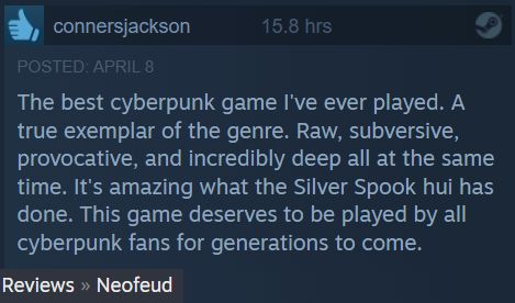 EY connersjackson
The best cyberpunk game I've ever played. A
true exemplar of the genre. Raw, subversive,
provocative, and incredibly deep all at the same
time. It's amazing what the Silver Spook hui has
done. This game deserves to be played by all
cyberpunk fans for generations to come.
Reviews » Neofeud