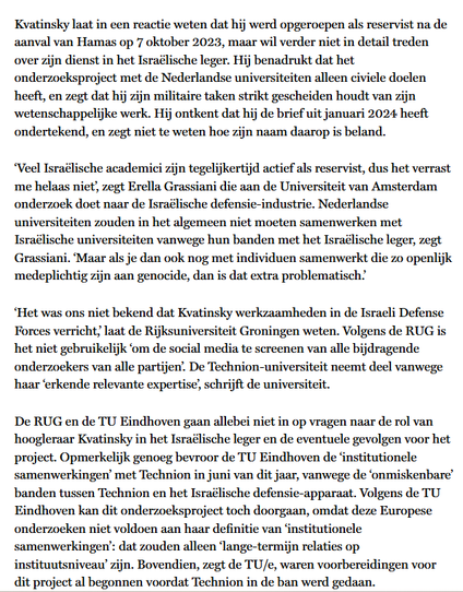 Kvatinsky laat in een reactie weten dat hij werd opgeroepen als reservist na de aanval van Hamas op 7 okt. 2023, maar wil verder niet in detail treden over zijn dienst in het Israëlische leger. Hij benadrukt dat het onderzoeksproject met de Nederlandse universiteiten alleen civiele doelen heeft, en zegt dat hij zijn militaire taken strikt gescheiden houdt van zijn wetenschappelijke werk. Hij ontkent dat hij de brief uit jan. 2024 heeft ondertekend, en zegt niet te weten hoe zijn naam daarop is beland.
‘Veel Israëlische academici zijn tegelijkertijd actief als reservist, dus het verrast me helaas niet’, zegt Erella Grassiani die aan de UvA onderzoek doet naar de Israëlische defensie-industrie. Nederlandse universiteiten zouden in het algemeen niet moeten samenwerken met Israëlische universiteiten vanwege hun banden met het Israëlische leger, zegt Grassiani. ‘Maar als je dan ook nog met individuen samenwerkt die zo openlijk medeplichtig zijn aan genocide, dan is dat extra problematisch.’

‘Het was ons niet bekend dat Kvatinsky werkzaamheden in de Israeli Defense Forces verricht,’ laat de Rijksuniversiteit Groningen weten. Volgens de RUG is het niet gebruikelijk ‘om de social media te screenen van alle bijdragende onderzoekers van alle partijen’. De Technion-universiteit neemt deel vanwege haar ‘erkende relevante expertise’, schrijft de universiteit.

De RUG en de TU Eindhoven gaan allebei niet in op vragen naar de rol van hoogleraar Kvatinsky in het Israëlische leger [...]